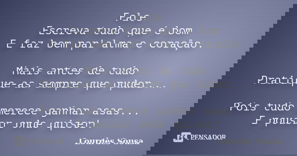 Fale Escreva tudo que é bom E faz bem par'alma e coração. Mais antes de tudo Pratique-as sempre que puder... Pois tudo merece ganhar asas... E pousar onde quise... Frase de Lourdes Sousa.