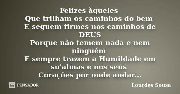 Felizes àqueles Que trilham os caminhos do bem E seguem firmes nos caminhos de DEUS Porque não temem nada e nem ninguém E sempre trazem a Humildade em su'almas ... Frase de Lourdes Sousa.