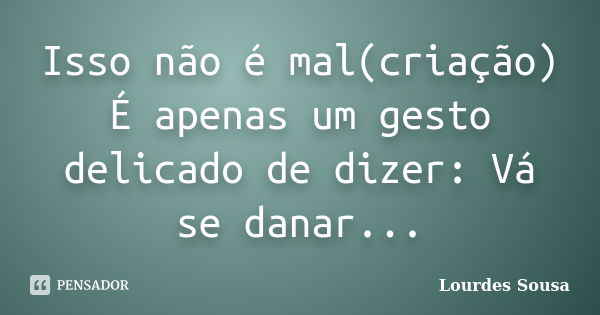 Isso não é mal(criação) É apenas um gesto delicado de dizer: Vá se danar...... Frase de Lourdes Sousa.