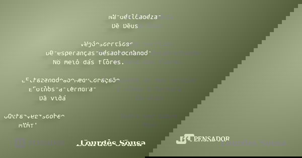 Na delicadeza De Deus Vejo sorrisos De esperanças desabrochando No meio das flores. E trazendo ao meu coração E olhos a ternura Da vida Outra vez sobre Mim!... Frase de Lourdes Sousa.