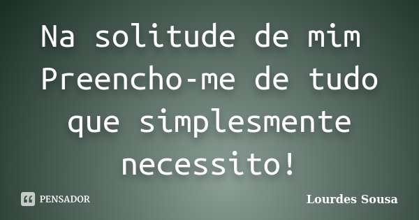 Na solitude de mim Preencho-me de tudo que simplesmente necessito!... Frase de Lourdes Sousa.