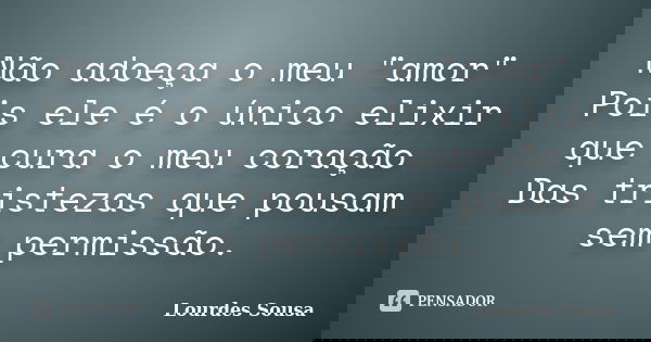 Não adoeça o meu "amor" Pois ele é o único elixir que cura o meu coração Das tristezas que pousam sem permissão.... Frase de Lourdes Sousa.