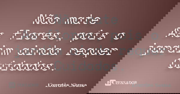 Não mate As flores, pois o jardim ainda requer Cuidados.... Frase de Lourdes Sousa.