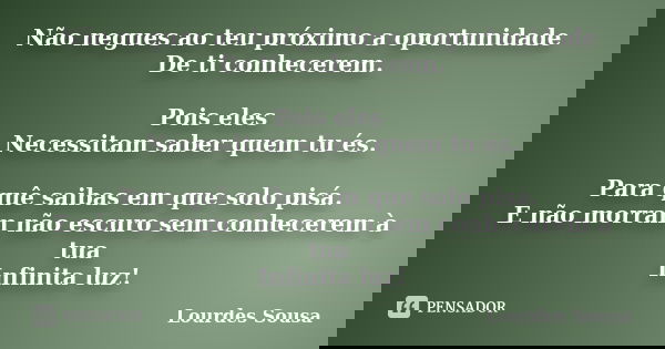 Não negues ao teu próximo a oportunidade De ti conhecerem. Pois eles Necessitam saber quem tu és. Para quê saibas em que solo pisá. E não morram não escuro sem ... Frase de Lourdes Sousa.
