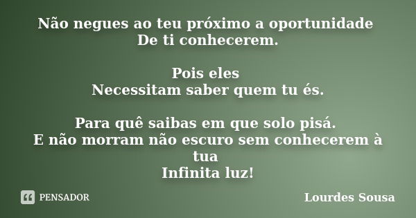 Não negues ao teu próximo a oportunidade De ti conhecerem. Pois eles Necessitam saber quem tu és. Para quê saibas em que solo pisá. E não morram não escuro sem ... Frase de Lourdes Sousa.