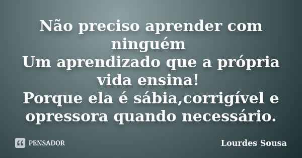 Não preciso aprender com ninguém Um aprendizado que a própria vida ensina! Porque ela é sábia,corrigível e opressora quando necessário.... Frase de Lourdes Sousa.