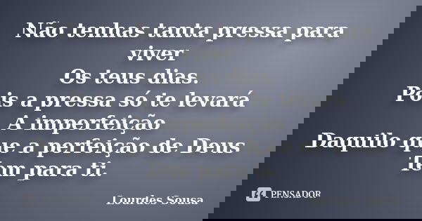 Não tenhas tanta pressa para viver Os teus dias. Pois a pressa só te levará A imperfeição Daquilo que a perfeição de Deus Tem para ti.... Frase de Lourdes Sousa.