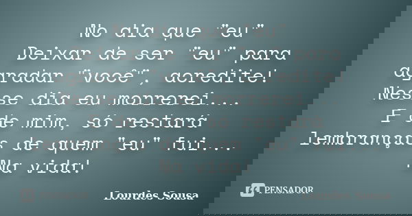 No dia que "eu" Deixar de ser "eu" para agradar "você", acredite! Nesse dia eu morrerei... E de mim, só restará lembranças de quem... Frase de Lourdes Sousa.