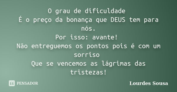 O grau de dificuldade É o preço da bonança que DEUS tem para nós. Por isso: avante! Não entreguemos os pontos pois é com um sorriso Que se vencemos as lágrimas ... Frase de Lourdes Sousa.