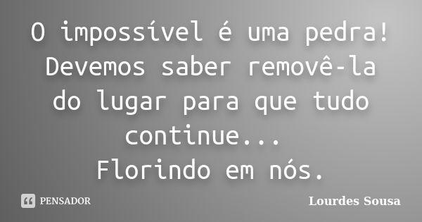 O impossível é uma pedra! Devemos saber removê-la do lugar para que tudo continue... Florindo em nós.... Frase de Lourdes Sousa.