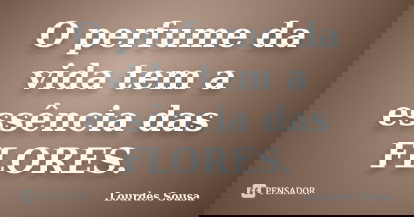 O perfume da vida tem a essência das FLORES.... Frase de Lourdes Sousa.