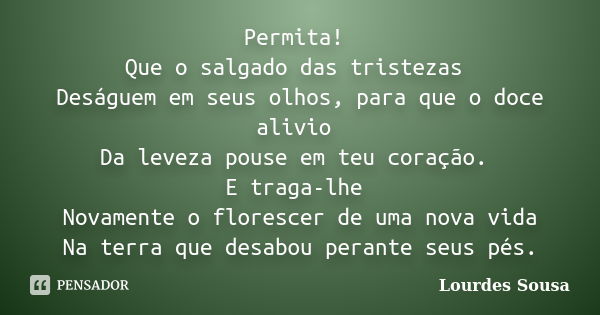 Permita! Que o salgado das tristezas Deságuem em seus olhos, para que o doce alivio Da leveza pouse em teu coração. E traga-lhe Novamente o florescer de uma nov... Frase de Lourdes Sousa.