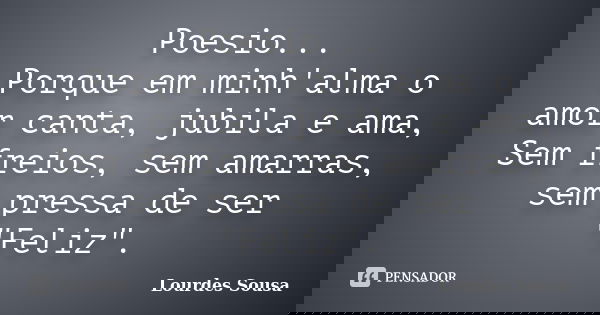 Poesio... Porque em minh'alma o amor canta, jubila e ama, Sem freios, sem amarras, sem pressa de ser "Feliz".... Frase de Lourdes Sousa.