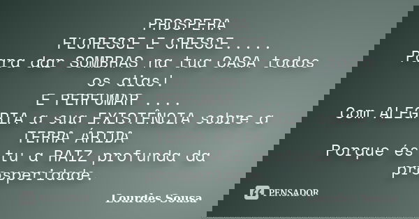 PROSPERA FLORESCE E CRESCE..... Para dar SOMBRAS na tua CASA todos os dias! E PERFUMAR .... Com ALEGRIA a sua EXISTÊNCIA sobre a TERRA ÁRIDA Porque és tu a RAIZ... Frase de Lourdes Sousa.