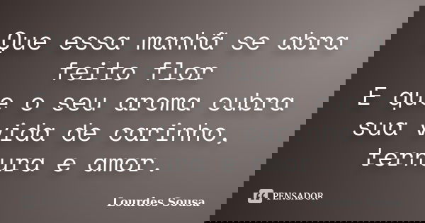 Que essa manhã se abra feito flor E que o seu aroma cubra sua vida de carinho, ternura e amor.... Frase de Lourdes Sousa.