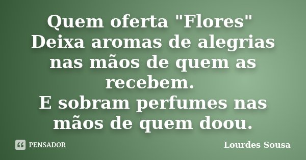 Quem oferta "Flores" Deixa aromas de alegrias nas mãos de quem as recebem. E sobram perfumes nas mãos de quem doou.... Frase de Lourdes Sousa.