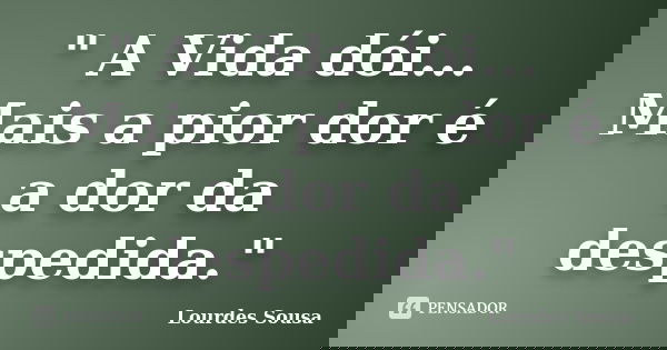 " A Vida dói... Mais a pior dor é a dor da despedida."... Frase de Lourdes Sousa.