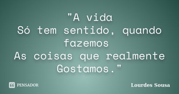 "A vida Só tem sentido, quando fazemos As coisas que realmente Gostamos."... Frase de Lourdes Sousa.