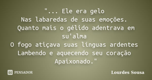 "... Ele era gelo Nas labaredas de suas emoções. Quanto mais o gélido adentrava em su'alma O fogo atiçava suas línguas ardentes Lambendo e aquecendo seu co... Frase de Lourdes Sousa.