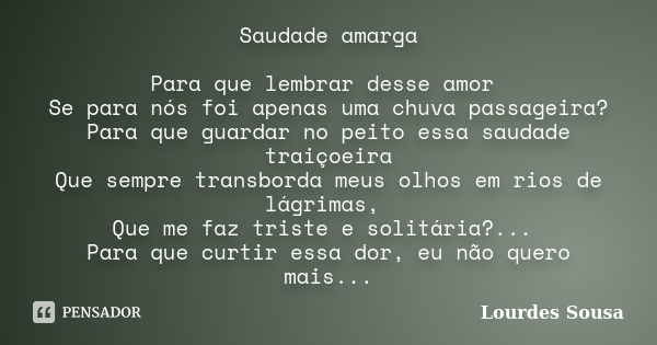 Saudade amarga Para que lembrar desse amor Se para nós foi apenas uma chuva passageira? Para que guardar no peito essa saudade traiçoeira Que sempre transborda ... Frase de Lourdes Sousa.