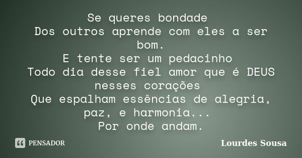 Se queres bondade Dos outros aprende com eles a ser bom. E tente ser um pedacinho Todo dia desse fiel amor que é DEUS nesses corações Que espalham essências de ... Frase de Lourdes Sousa.