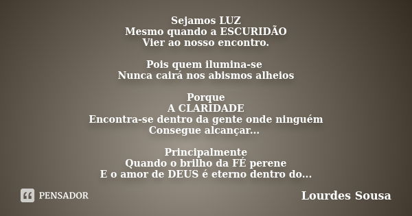 Sejamos LUZ Mesmo quando a ESCURIDÃO Vier ao nosso encontro. Pois quem ilumina-se Nunca cairá nos abismos alheios Porque A CLARIDADE Encontra-se dentro da gente... Frase de Lourdes Sousa.