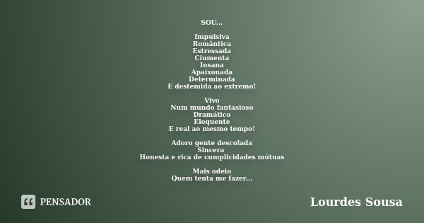 SOU... Impulsiva Romântica Estressada Ciumenta Insana Apaixonada Determinada E destemida ao extremo! Vivo Num mundo fantasioso Dramático Eloquente E real ao mes... Frase de Lourdes Sousa.