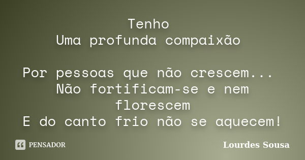 Tenho Uma profunda compaixão Por pessoas que não crescem... Não fortificam-se e nem florescem E do canto frio não se aquecem!... Frase de Lourdes Sousa.