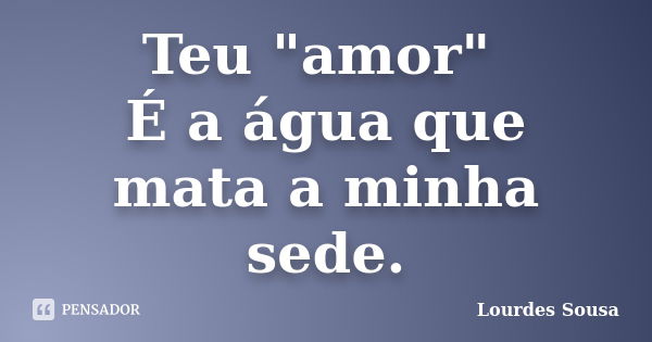 Teu "amor" É a água que mata a minha sede.... Frase de Lourdes Sousa.