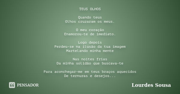 TEUS OLHOS Quando teus Olhos cruzaram os meus. O meu coração Enamorou-te de imediato. Logo depois Perdeu-se na ilusão da tua imagem Martelando minha mente Nas n... Frase de Lourdes Sousa.