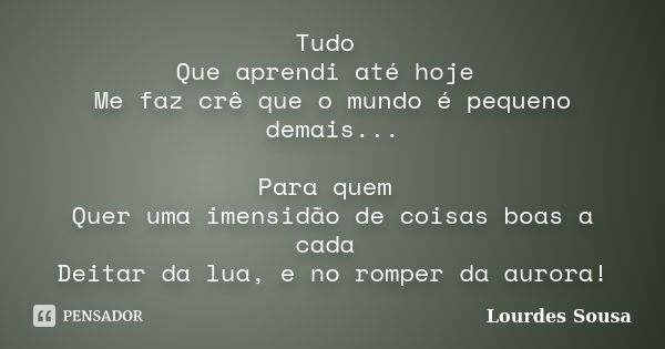 Tudo Que aprendi até hoje Me faz crê que o mundo é pequeno demais... Para quem Quer uma imensidão de coisas boas a cada Deitar da lua, e no romper da aurora!... Frase de Lourdes Sousa.