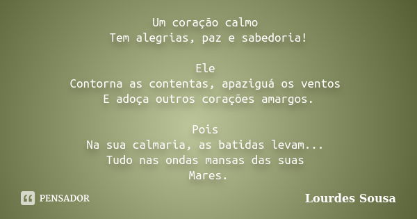 Um coração calmo Tem alegrias, paz e sabedoria! Ele Contorna as contentas, apaziguá os ventos E adoça outros corações amargos. Pois Na sua calmaria, as batidas ... Frase de Lourdes Sousa.