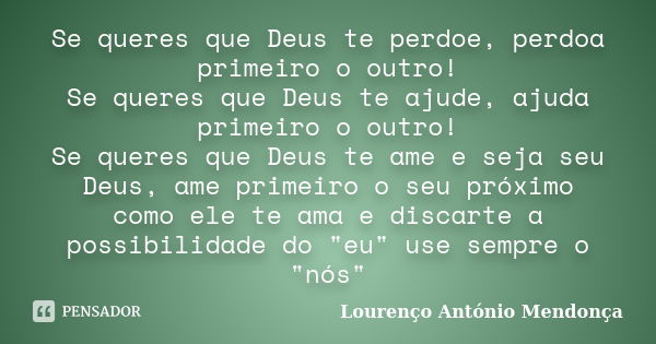 Se queres que Deus te perdoe, perdoa primeiro o outro! Se queres que Deus te ajude, ajuda primeiro o outro! Se queres que Deus te ame e seja seu Deus, ame prime... Frase de Lourenço António Mendonça.