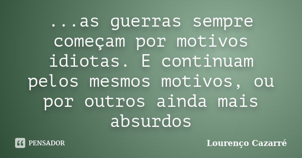 ...as guerras sempre começam por motivos idiotas. E continuam pelos mesmos motivos, ou por outros ainda mais absurdos... Frase de Lourenço Cazarré.