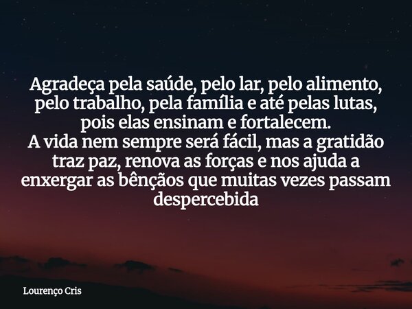Agradeça pela saúde, pelo lar, pelo alimento, pelo trabalho, pela família e até pelas lutas, pois elas ensinam e fortalecem. A vida nem sempre será fácil, mas a... Frase de Lourenço Cris.
