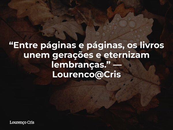 “Entre páginas e páginas, os livros unem gerações e eternizam lembranças.” — Lourenco@Cris... Frase de Lourenço Cris.