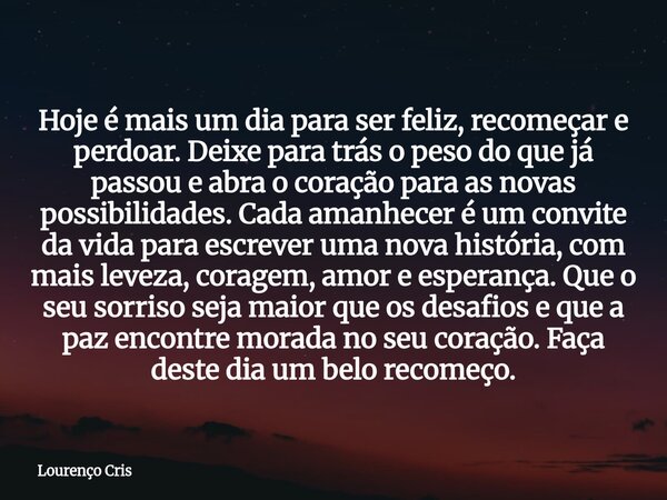 Hoje é mais um dia para ser feliz, recomeçar e perdoar. Deixe para trás o peso do que já passou e abra o coração para as novas possibilidades. Cada amanhecer é ... Frase de Lourenço Cris.