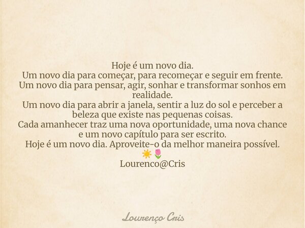 Hoje é um novo dia. Um novo dia para começar, para recomeçar e seguir em frente. Um novo dia para pensar, agir, sonhar e transformar sonhos em realidade. Um nov... Frase de Lourenço Cris.