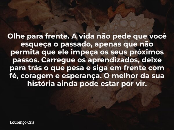 Olhe para frente. A vida não pede que você esqueça o passado, apenas que não permita que ele impeça os seus próximos passos. Carregue os aprendizados, deixe par... Frase de Lourenço Cris.
