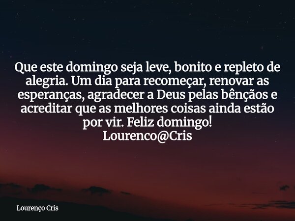 Que este domingo seja leve, bonito e repleto de alegria. Um dia para recomeçar, renovar as esperanças, agradecer a Deus pelas bênçãos e acreditar que as melhore... Frase de Lourenço Cris.