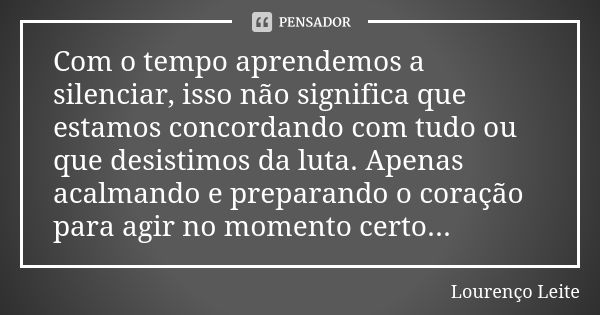 Com o tempo aprendemos a silenciar, isso não significa que estamos concordando com tudo ou que desistimos da luta. Apenas acalmando e preparando o coração para ... Frase de Lourenço Leite.