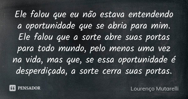 Ele falou que eu não estava entendendo a oportunidade que se abria para mim. Ele falou que a sorte abre suas portas para todo mundo, pelo menos uma vez na vida,... Frase de Lourenço Mutarelli.