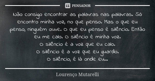 Não consigo encontrar as palavras nas palavras. Só encontro minha voz, no que penso. Mas o que eu penso, ninguém ouve. O que eu penso é silêncio. Então eu me ca... Frase de Lourenço Mutarelli.