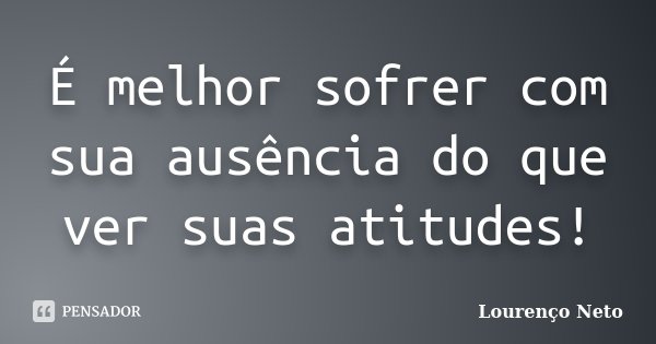 É melhor sofrer com sua ausência do que ver suas atitudes!... Frase de Lourenço Neto.
