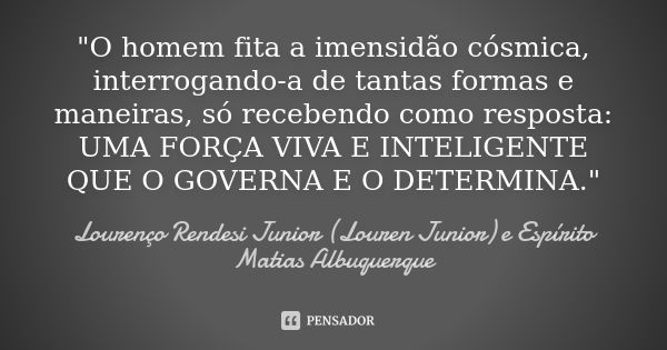 "O homem fita a imensidão cósmica, interrogando-a de tantas formas e maneiras, só recebendo como resposta: UMA FORÇA VIVA E INTELIGENTE QUE O GOVERNA E O D... Frase de Lourenço Rendesi Junior (Louren Junior) e Espírito Matias Albuquerque.