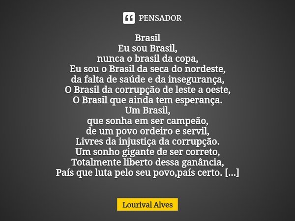 ⁠Brasil Eu sou Brasil,
nunca o brasil da copa,
Eu sou o Brasil da seca do nordeste,
da falta de saúde e da insegurança,
O Brasil da corrupção de leste a oeste,
... Frase de Lourival Alves.