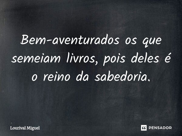 ⁠Bem-aventurados os que semeiam livros, pois deles é o reino da sabedoria.... Frase de Lourival Miguel.