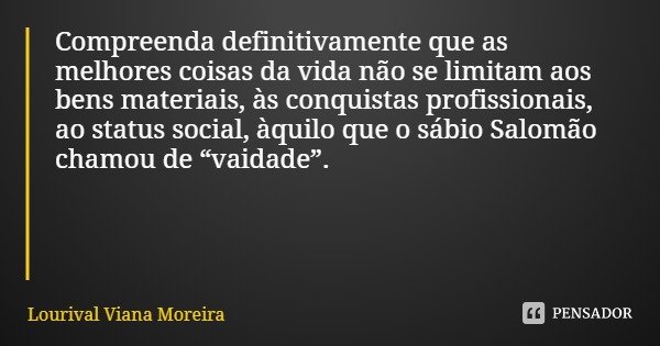 Compreenda definitivamente que as melhores coisas da vida não se limitam aos bens materiais, às conquistas profissionais, ao status social, àquilo que o sábio S... Frase de Lourival Viana Moreira.