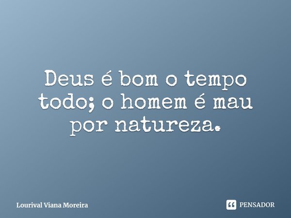 Deus é bom o tempo todo; o homem é mau por natureza.... Frase de Lourival Viana Moreira.
