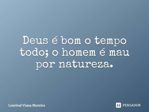 Deus é bom o tempo todo; o homem é mau por natureza.... Frase de Lourival Viana Moreira.